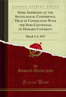 Some Addresses at the Sociological Conference, Held in Connection With the Semi-Centennial of Howard Universty: March 1-2, 1917 (Classic Reprint)