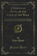 A Year in an Hour, or the Cock of the Walk: A Farce in Two Acts; Performed at the Theatre Royal, Haymarket, on Thursday, June 17th, 1824 (Classic Reprint)