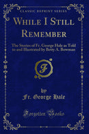While I Still Remember: The Stories of Fr. George Hale as Told to and Illustrated by Betty A. Bowman (Classic Reprint)