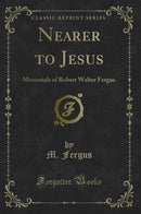 Nearer to Jesus: Memorials of Robert Walter Fergus (Classic Reprint)