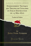 Enseignement Tactique des Troupes de Cavalerie en Italie (Instruction du 13 Mai 1872): Traduit de l''Italien (Classic Reprint)