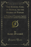 The School-Girl in France, or the Snares of Popery: A Warning to Protestants Against Education in Catholic Seminarians (Classic Reprint)
