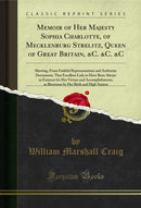 Memoir of Her Majesty Sophia Charlotte, of Mecklenburg Strelitz, Queen of Great Britain, &C. &C. &C: Shewing, From Faithful Representations and Authentic Documents, That Excellent Lady to Have Been Always as Eminent for Her Virtues and Accomplishments, as