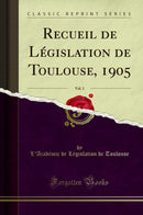 Recueil de Législation de Toulouse, 1905, Vol. 1 (Classic Reprint)
