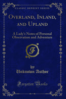 Overland, Inland, and Upland: A Lady''s Notes of Personal Observation and Adventure (Classic Reprint)