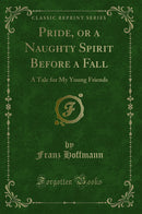 Pride, or a Naughty Spirit Before a Fall: A Tale for My Young Friends (Classic Reprint)