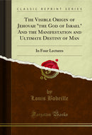 The Visible Origin of Jehovah "the God of Israel" And the Manifestation and Ultimate Destiny of Man: In Four Lectures (Classic Reprint)