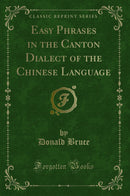 Easy Phrases in the Canton Dialect of the Chinese Language (Classic Reprint)