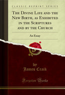 The Divine Life and the New Birth, as Exhibited in the Scriptures and by the Church: An Essay (Classic Reprint)