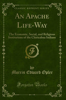 An Apache Life-Way: The Economic, Social, and Religious Institutions of the Chiricahua Indians (Classic Reprint)
