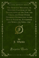 The Sporting Magazine, or Monthly Calendar of the Transactions of the Turf, the Chace, and Every Other Diversion Interesting to the Man of Pleasure, Enterprize and Spirit, for April 1797, Vol. 10 (Classic Reprint)