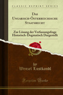 Das Ungarisch-Österreichische Staatsrecht: Zur Lösung der Verfassungsfrage Historisch-Dogmatisch Dargestellt (Classic Reprint)