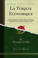 La Turquie Economique: Étude Comparative du Commerce Français Et Étranger; Développement Et Mise en Valeur des Ressources Naturelles, Industrielles Et Commerciales de l''Empire Ottoman (Classic Reprint)