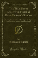 The True Story About the Fight at Dame Europa''s School: Showing How the French Boy Began the Fight, Boasting Was Punished, and Justice Done (Classic Reprint)