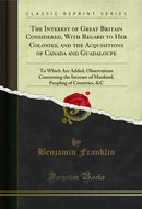 The Interest of Great Britain Considered, With Regard to Her Colonies, and the Acquisitions of Canada and Guadaloupe: To Which Are Added, Observations Concerning the Increase of Mankind, Peopling of Countries, &C (Classic Reprint)