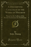 A Descriptive Catalogue of the Works of Hogarth: Placed in the Gallery of the British Institution for Exhibition (Classic Reprint)