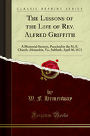 The Lessons of the Life of Rev. Alfred Griffith: A Memorial Sermon, Preached in the M. E. Church, Alexandria, Va., Sabbath, April 30, 1871 (Classic Reprint)