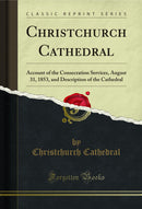 Christchurch Cathedral: Account of the Consecration Services, August 31, 1853, and Description of the Cathedral (Classic Reprint)