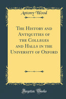 The History and Antiquities of the Colleges and Halls in the University of Oxford (Classic Reprint)
