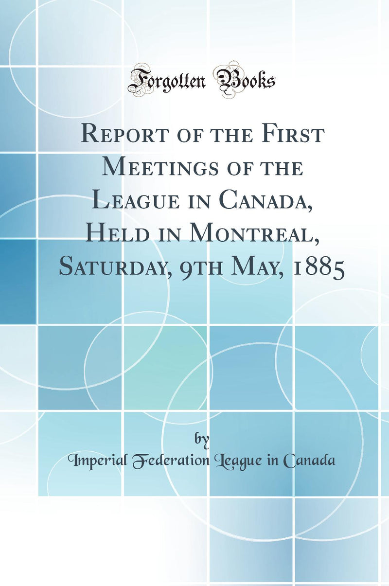 Report of the First Meetings of the League in Canada, Held in Montreal, Saturday, 9th May, 1885 (Classic Reprint)
