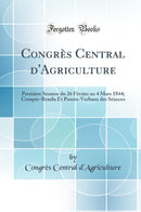 Congrès Central d''Agriculture: Première Session du 26 Février au 4 Mars 1844; Compte-Rendu Et Procès-Verbaux des Séances (Classic Reprint)
