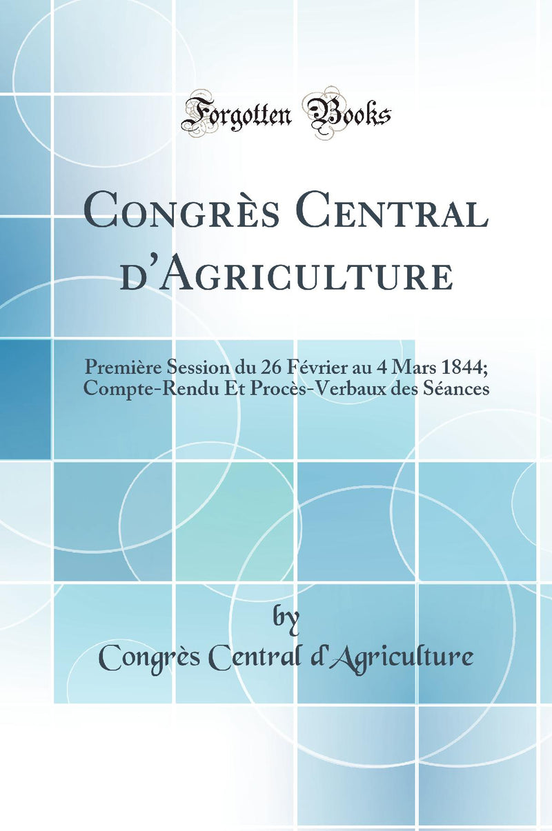 Congrès Central d''Agriculture: Première Session du 26 Février au 4 Mars 1844; Compte-Rendu Et Procès-Verbaux des Séances (Classic Reprint)