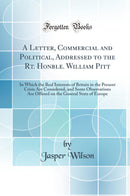 A Letter, Commercial and Political, Addressed to the Rt. Honble. William Pitt: In Which the Real Interests of Britain in the Present Crisis Are Considered, and Some Observations Are Offered on the General State of Europe (Classic Reprint)