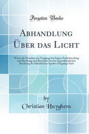 Abhandlung Über das Licht: Worin die Ursachen der Vorgänge bei Seiner Zurückwerfung und Brechung und Besonders bei der Eigenthümlichen Brechung des Isländischen Spathes Dargelegt Sind (Classic Reprint)