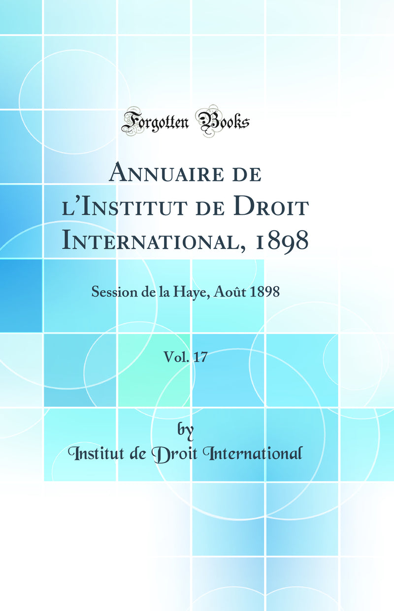 Annuaire de l'Institut de Droit International, 1898, Vol. 17: Session de la Haye, Août 1898 (Classic Reprint)