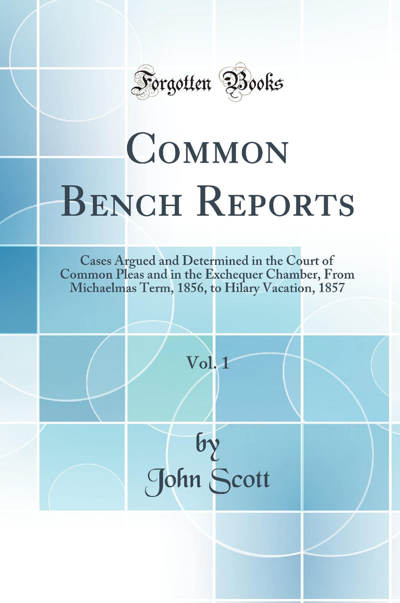 Common Bench Reports, Vol. 1: Cases Argued and Determined in the Court of Common Pleas and in the Exchequer Chamber, From Michaelmas Term, 1856, to Hilary Vacation, 1857 (Classic Reprint)