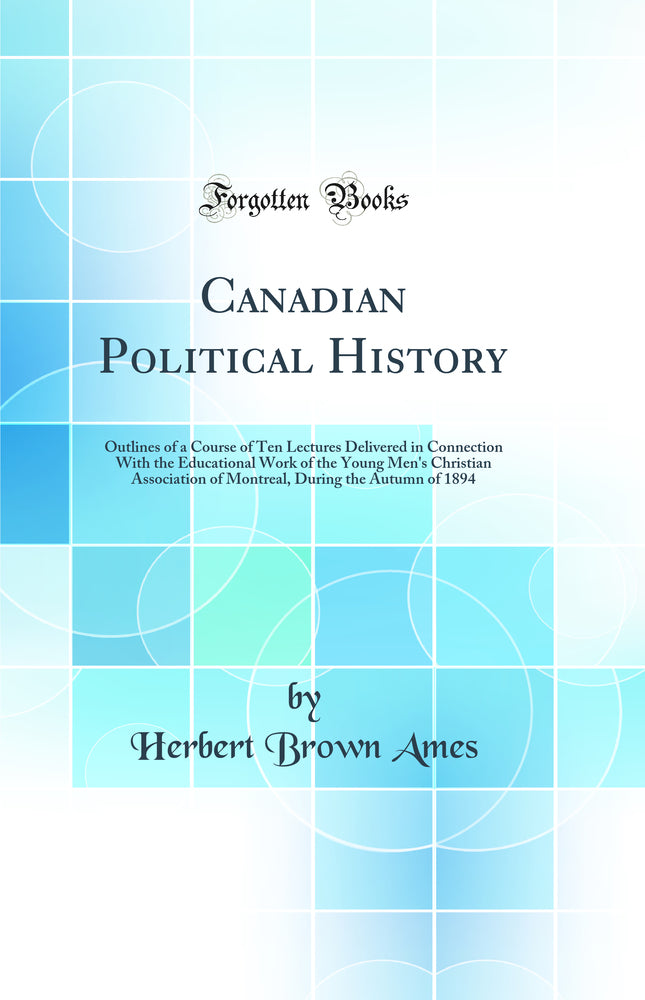 Canadian Political History: Outlines of a Course of Ten Lectures Delivered in Connection With the Educational Work of the Young Men''s Christian Association of Montreal, During the Autumn of 1894 (Classic Reprint)