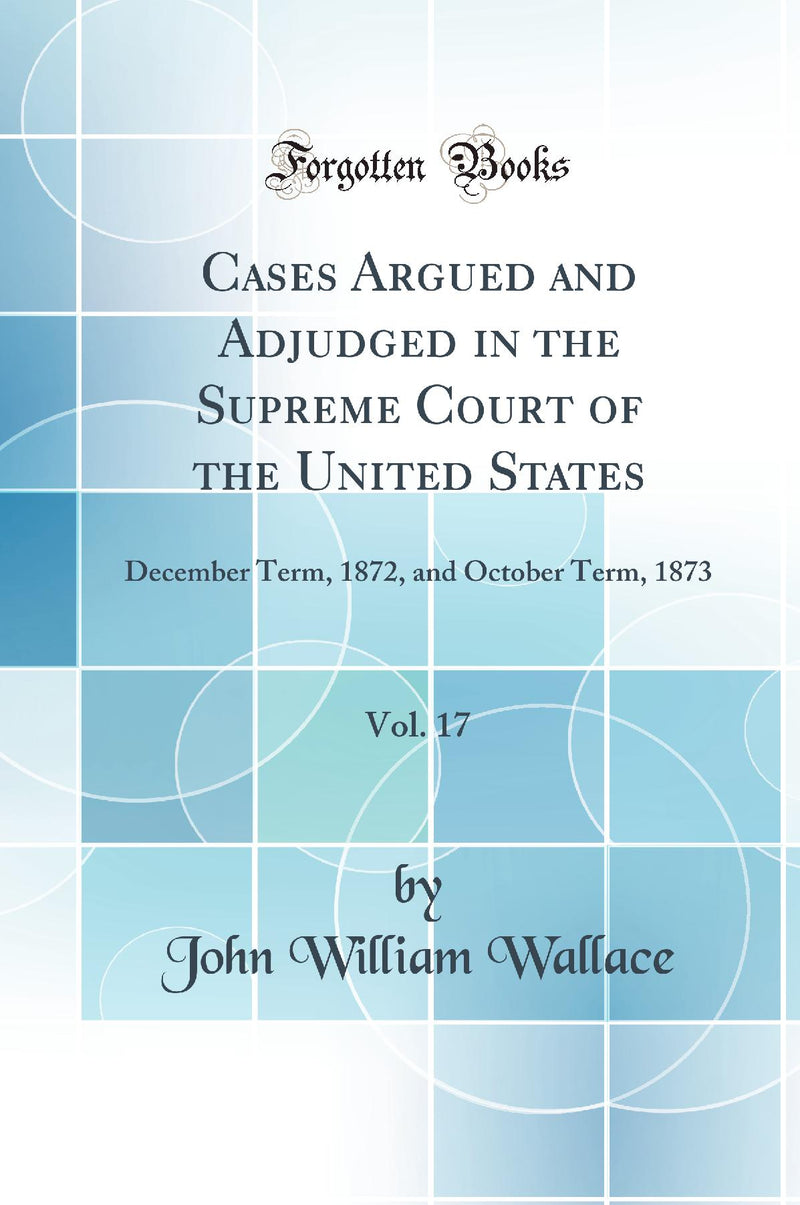 Cases Argued and Adjudged in the Supreme Court of the United States, Vol. 17: December Term, 1872, and October Term, 1873 (Classic Reprint)