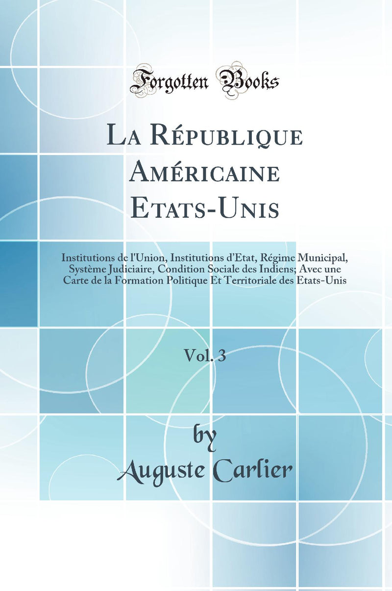 La République Américaine Etats-Unis, Vol. 3: Institutions de l''Union, Institutions d’État, Régime Municipal, Système Judiciaire, Condition Sociale des Indiens; Avec une Carte de la Formation Politique Et Territoriale des Etats-Unis