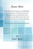 Du Droit Politique en Amérique Et en Suisse, ou Essais sur les Rapports de la Constitution Fédérale des États-Unis Et de Quelques Constitutions Suisses: Avec les Mœurs Et les Institutions Françaises (Classic Reprint)