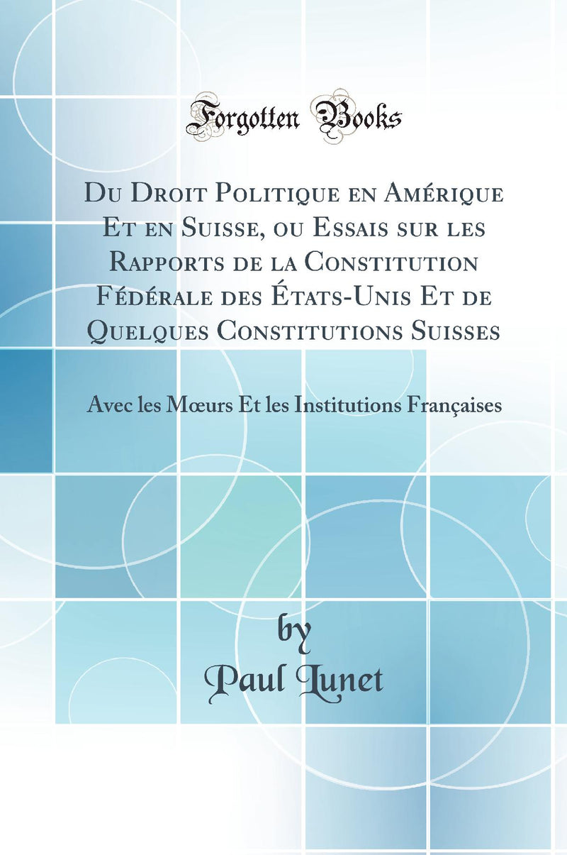 Du Droit Politique en Amérique Et en Suisse, ou Essais sur les Rapports de la Constitution Fédérale des États-Unis Et de Quelques Constitutions Suisses: Avec les Mœurs Et les Institutions Françaises (Classic Reprint)