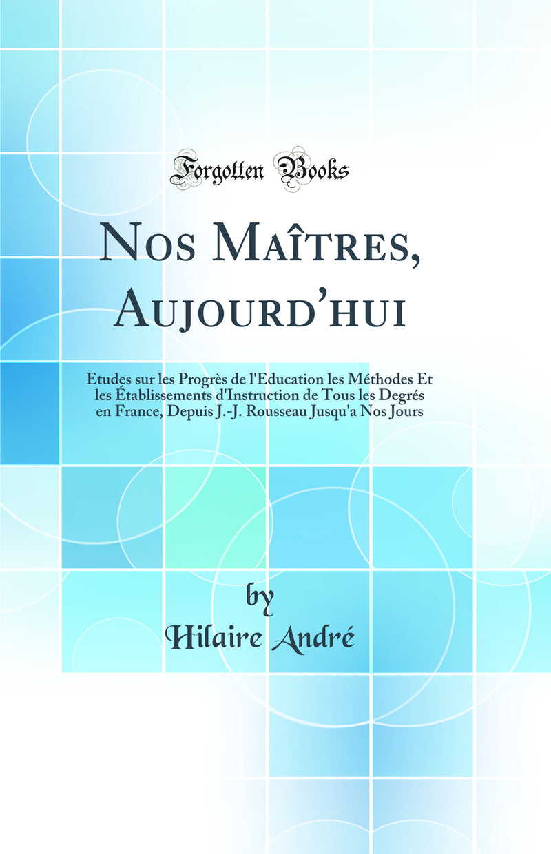 Nos Maîtres, Aujourd''hui: Études sur les Progrès de l''Éducation les Méthodes Et les Établissements d''Instruction de Tous les Degrés en France, Depuis J.-J. Rousseau Jusqu''a Nos Jours (Classic Reprint)
