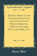 The Poll-Book of the Contested Election for the County of Northumberland, Taken on the 23rd Day of October, 1710 (Classic Reprint)