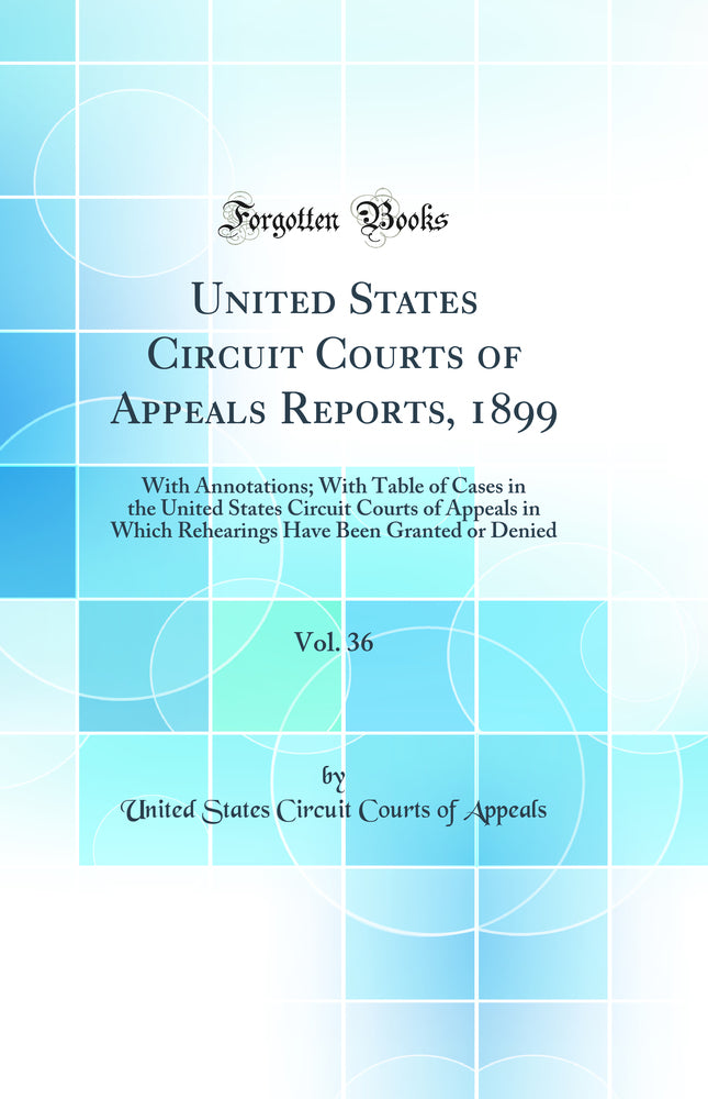 United States Circuit Courts of Appeals Reports, 1899, Vol. 36: With Annotations; With Table of Cases in the United States Circuit Courts of Appeals in Which Rehearings Have Been Granted or Denied (Classic Reprint)