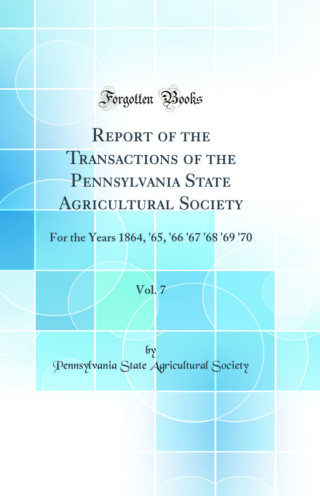 Report of the Transactions of the Pennsylvania State Agricultural Society, Vol. 7: For the Years 1864, ''65, ''66 ''67 ''68 ''69 ''70 (Classic Reprint)