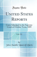 United States Reports, Vol. 132: Cases Adjudged in the Supreme Court at October Term, 1889 (Classic Reprint)