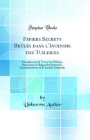 Papiers Secrets Brûlés dans l''Incendie des Tuileries: Complément de Toutes les Éditions Françaises Et Belges des Papiers Et Correspondance de la Famille Impériale (Classic Reprint)