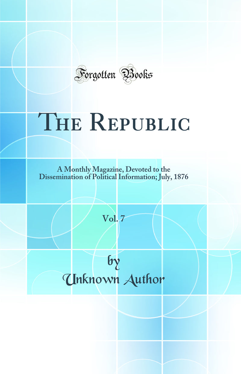 The Republic, Vol. 7: A Monthly Magazine, Devoted to the Dissemination of Political Information; July, 1876 (Classic Reprint)