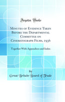 Minutes of Evidence Taken Before the Departmental Committee on Cinematograph Films, 1936: Together With Appendices and Index (Classic Reprint)