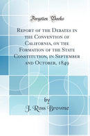 Report of the Debates in the Convention of California, on the Formation of the State Constitution, in September and October, 1849 (Classic Reprint)