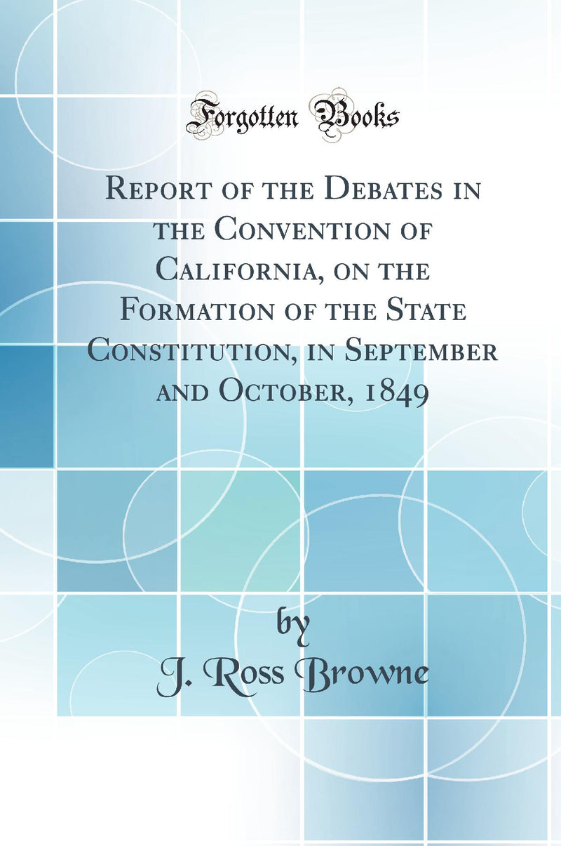 Report of the Debates in the Convention of California, on the Formation of the State Constitution, in September and October, 1849 (Classic Reprint)