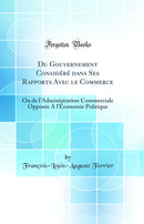 Du Gouvernement Considéré dans Ses Rapports Avec le Commerce: Ou de l''Administration Commerciale Opposée A l''Économie Politique (Classic Reprint)