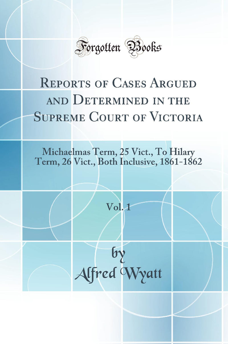 Reports of Cases Argued and Determined in the Supreme Court of Victoria, Vol. 1: Michaelmas Term, 25 Vict., To Hilary Term, 26 Vict., Both Inclusive, 1861-1862 (Classic Reprint)