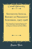 Sixteenth Annual Report of President Schurman, 1907-1908: With Appendices Containing Reports of the Deans of Faculties, Directors of Colleges, the Registrar, Librarian and Other Officers (Classic Reprint)