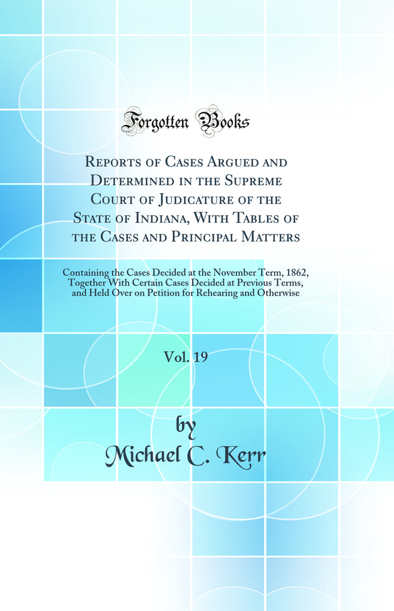Reports of Cases Argued and Determined in the Supreme Court of Judicature of the State of Indiana, With Tables of the Cases and Principal Matters, Vol. 19: Containing the Cases Decided at the November Term, 1862, Together With Certain Cases Decided at Pre