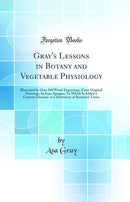Gray''s Lessons in Botany and Vegetable Physiology: Illustrated by Over 360 Wood Engravings, From Original Drawings, by Isaac Sprague; To Which Is Added a Copious Glossary, or a Dictionary of Botanical Terms (Classic Reprint)